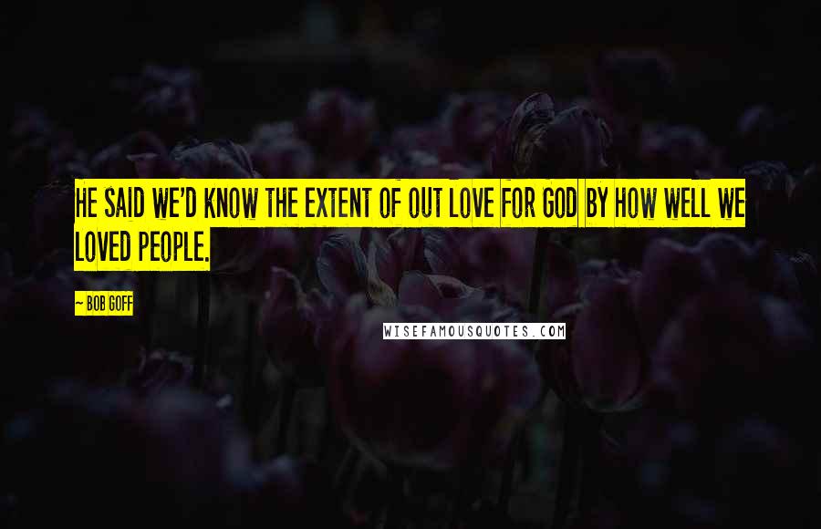 Bob Goff Quotes: He said we'd know the extent of out love for God by how well we loved people.