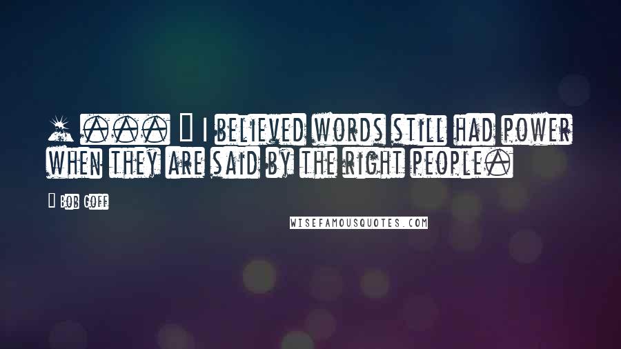 Bob Goff Quotes: [ ... ] I believed words still had power when they are said by the right people.