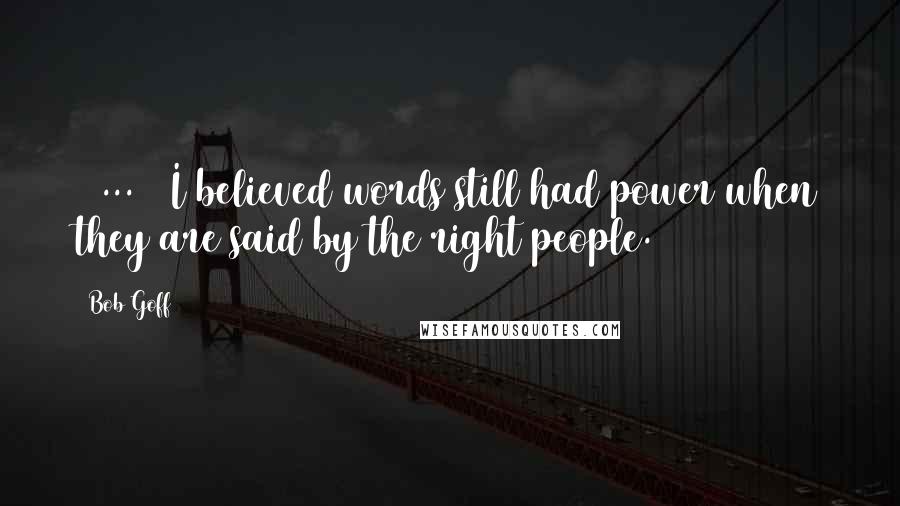 Bob Goff Quotes: [ ... ] I believed words still had power when they are said by the right people.