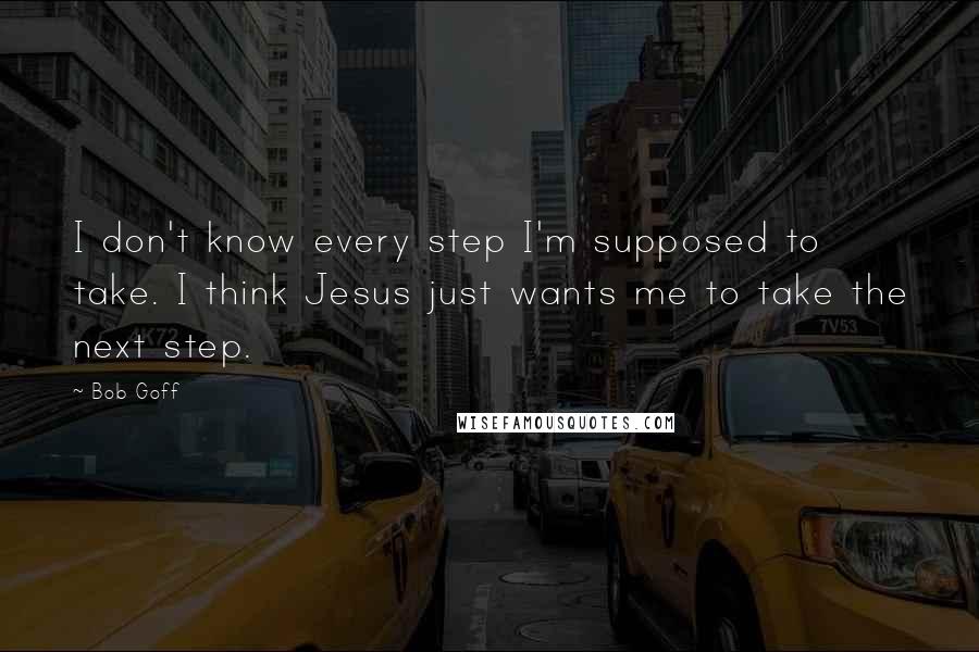 Bob Goff Quotes: I don't know every step I'm supposed to take. I think Jesus just wants me to take the next step.