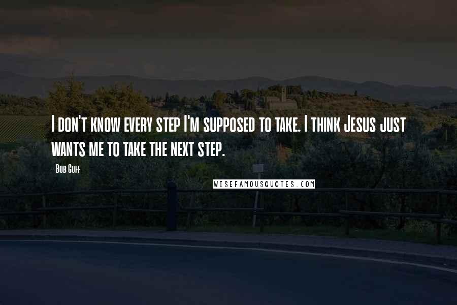 Bob Goff Quotes: I don't know every step I'm supposed to take. I think Jesus just wants me to take the next step.