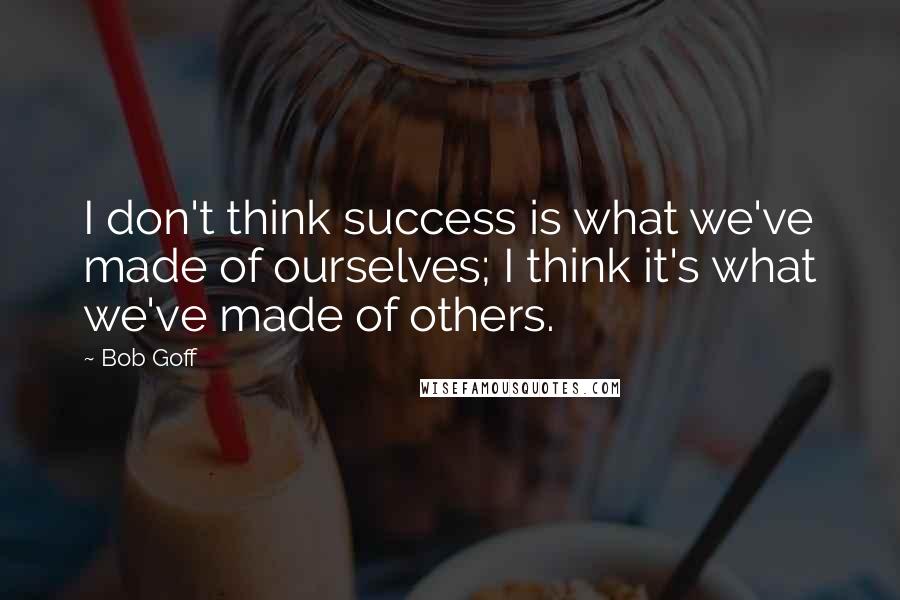 Bob Goff Quotes: I don't think success is what we've made of ourselves; I think it's what we've made of others.