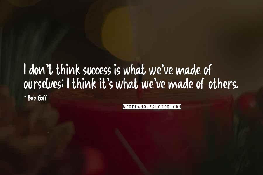 Bob Goff Quotes: I don't think success is what we've made of ourselves; I think it's what we've made of others.