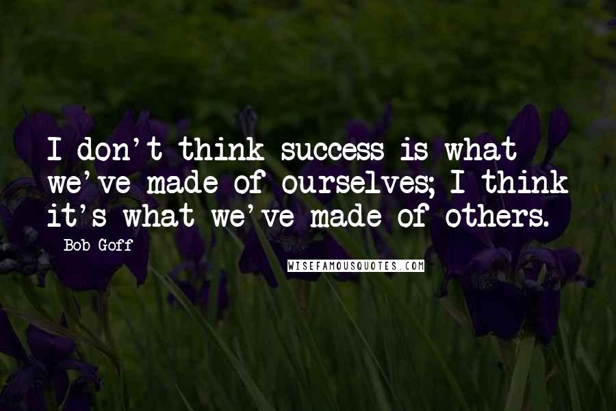 Bob Goff Quotes: I don't think success is what we've made of ourselves; I think it's what we've made of others.