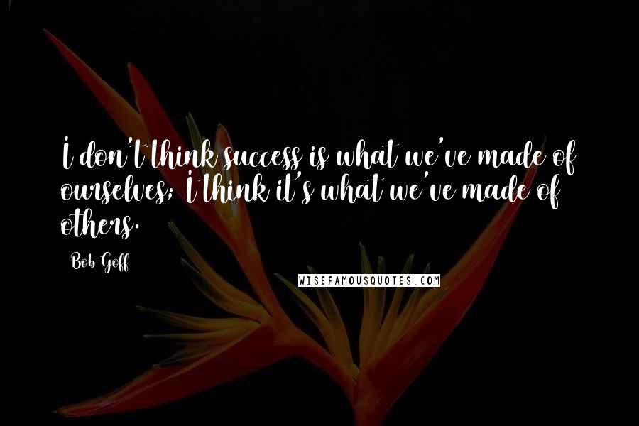 Bob Goff Quotes: I don't think success is what we've made of ourselves; I think it's what we've made of others.