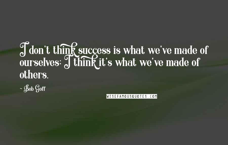 Bob Goff Quotes: I don't think success is what we've made of ourselves; I think it's what we've made of others.