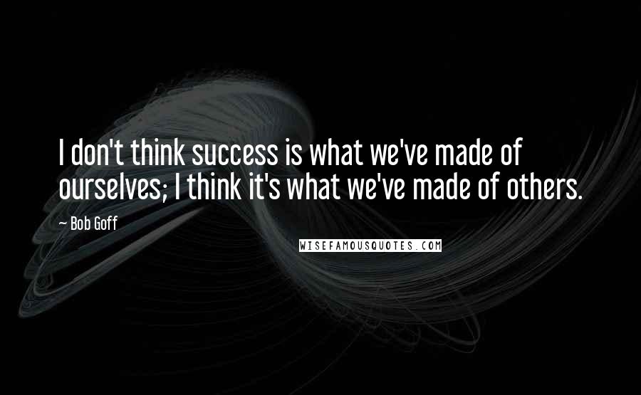 Bob Goff Quotes: I don't think success is what we've made of ourselves; I think it's what we've made of others.