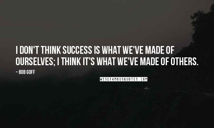 Bob Goff Quotes: I don't think success is what we've made of ourselves; I think it's what we've made of others.