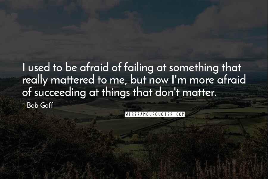 Bob Goff Quotes: I used to be afraid of failing at something that really mattered to me, but now I'm more afraid of succeeding at things that don't matter.