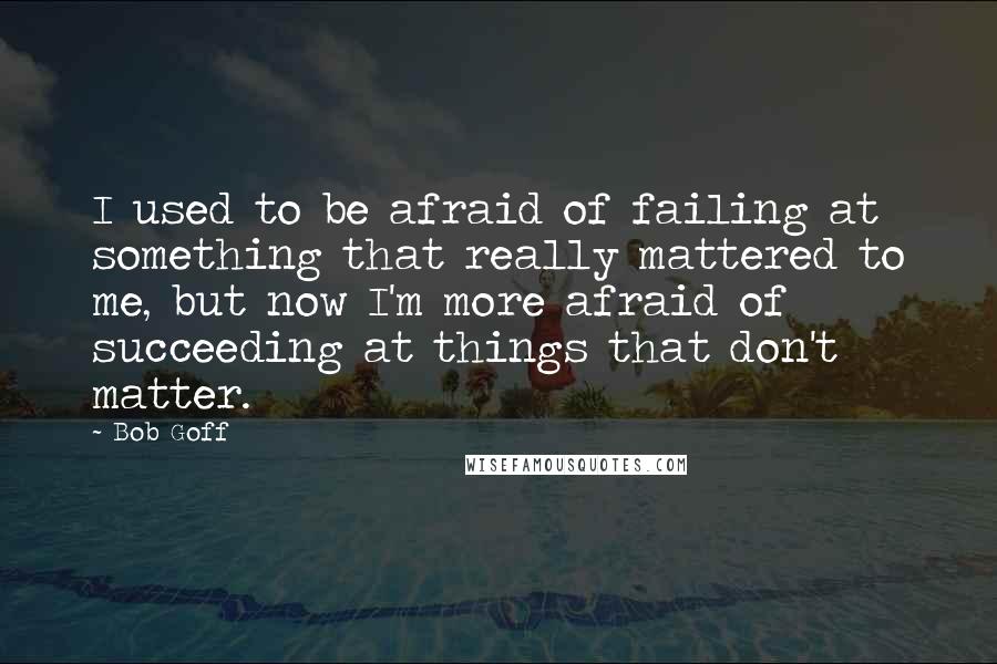 Bob Goff Quotes: I used to be afraid of failing at something that really mattered to me, but now I'm more afraid of succeeding at things that don't matter.