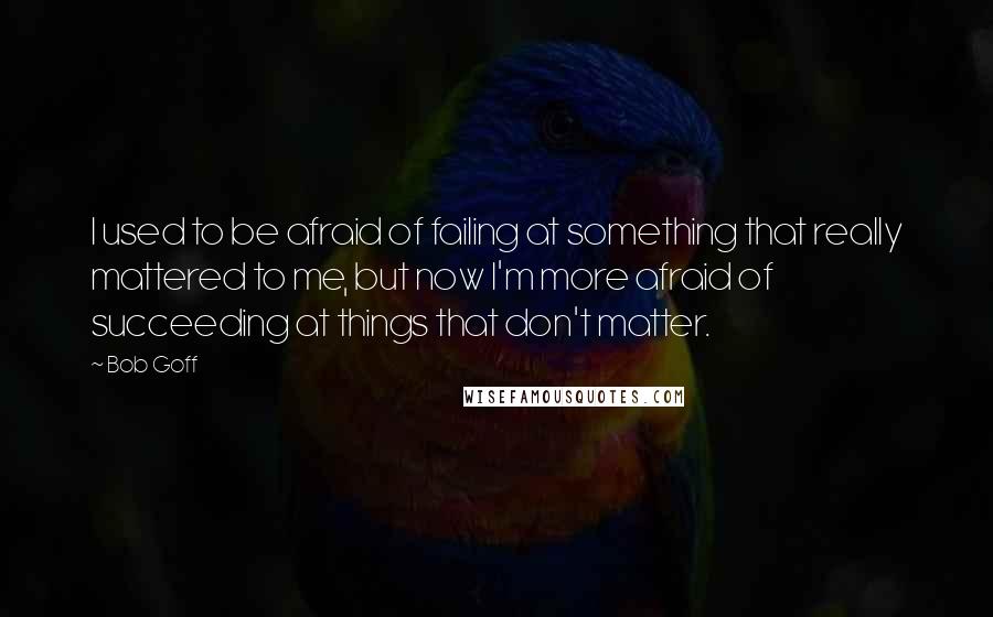 Bob Goff Quotes: I used to be afraid of failing at something that really mattered to me, but now I'm more afraid of succeeding at things that don't matter.