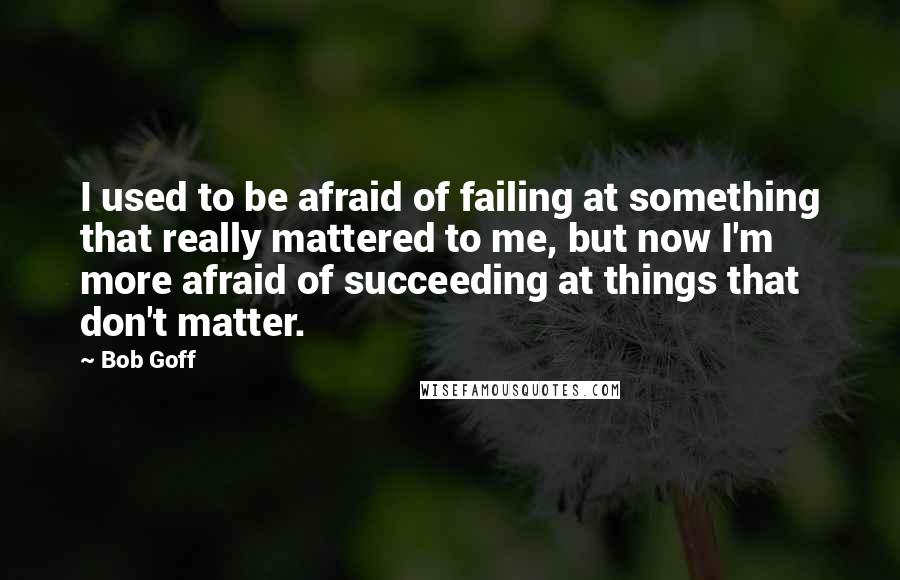 Bob Goff Quotes: I used to be afraid of failing at something that really mattered to me, but now I'm more afraid of succeeding at things that don't matter.