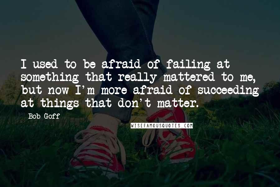 Bob Goff Quotes: I used to be afraid of failing at something that really mattered to me, but now I'm more afraid of succeeding at things that don't matter.