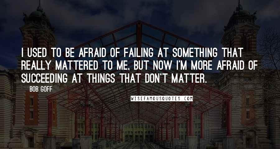 Bob Goff Quotes: I used to be afraid of failing at something that really mattered to me, but now I'm more afraid of succeeding at things that don't matter.