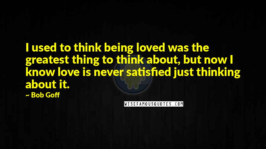 Bob Goff Quotes: I used to think being loved was the greatest thing to think about, but now I know love is never satisfied just thinking about it.