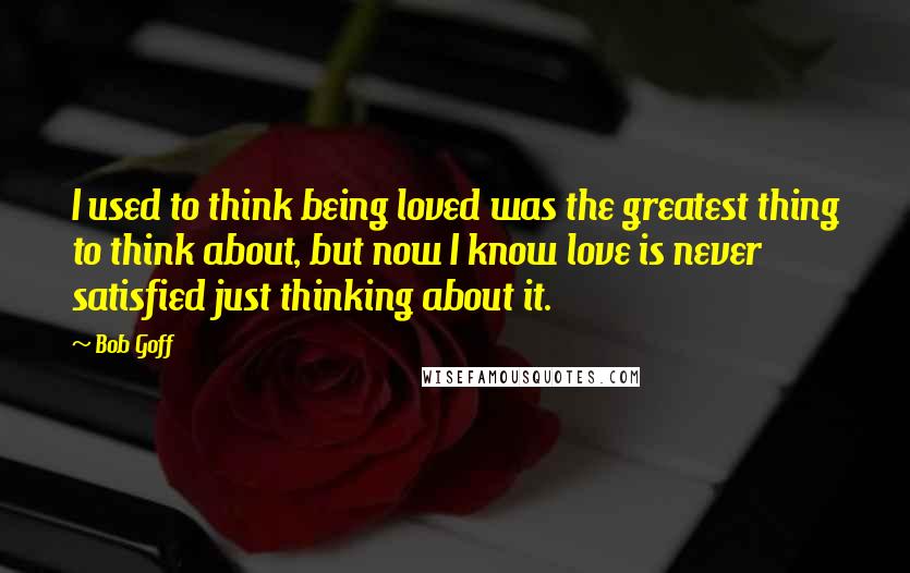 Bob Goff Quotes: I used to think being loved was the greatest thing to think about, but now I know love is never satisfied just thinking about it.
