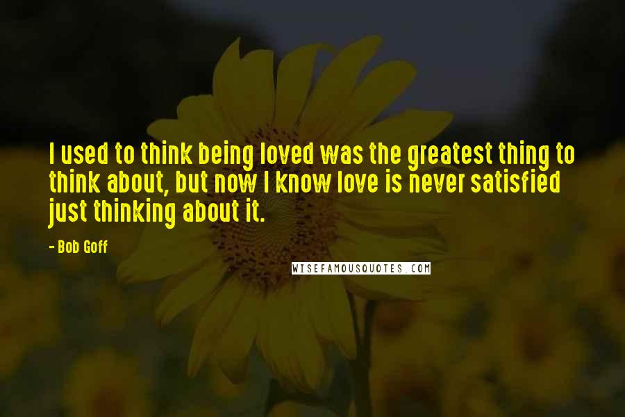 Bob Goff Quotes: I used to think being loved was the greatest thing to think about, but now I know love is never satisfied just thinking about it.
