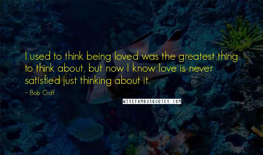 Bob Goff Quotes: I used to think being loved was the greatest thing to think about, but now I know love is never satisfied just thinking about it.