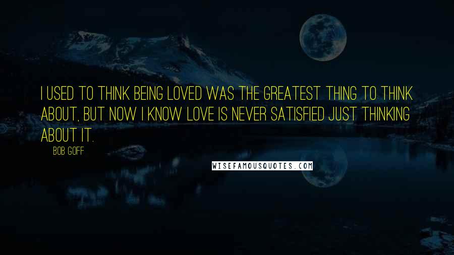 Bob Goff Quotes: I used to think being loved was the greatest thing to think about, but now I know love is never satisfied just thinking about it.