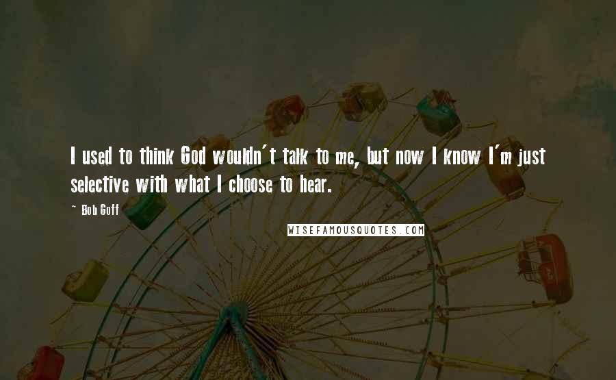 Bob Goff Quotes: I used to think God wouldn't talk to me, but now I know I'm just selective with what I choose to hear.