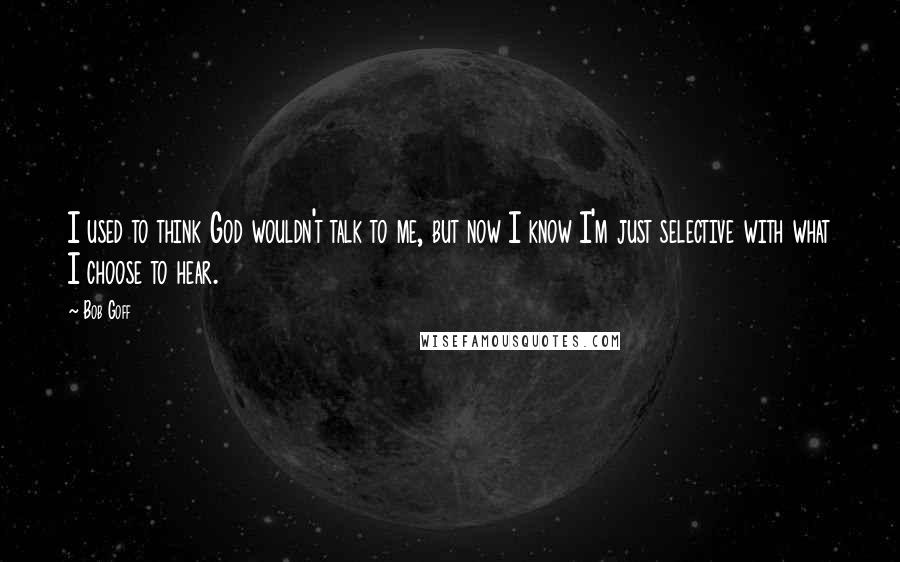 Bob Goff Quotes: I used to think God wouldn't talk to me, but now I know I'm just selective with what I choose to hear.