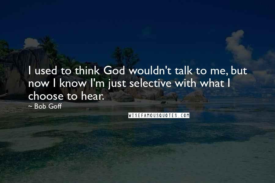 Bob Goff Quotes: I used to think God wouldn't talk to me, but now I know I'm just selective with what I choose to hear.