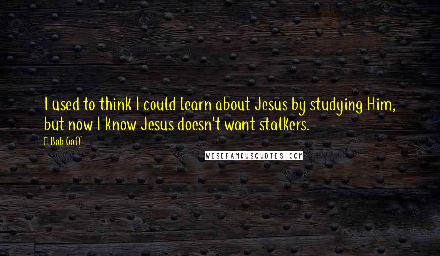 Bob Goff Quotes: I used to think I could learn about Jesus by studying Him, but now I know Jesus doesn't want stalkers.