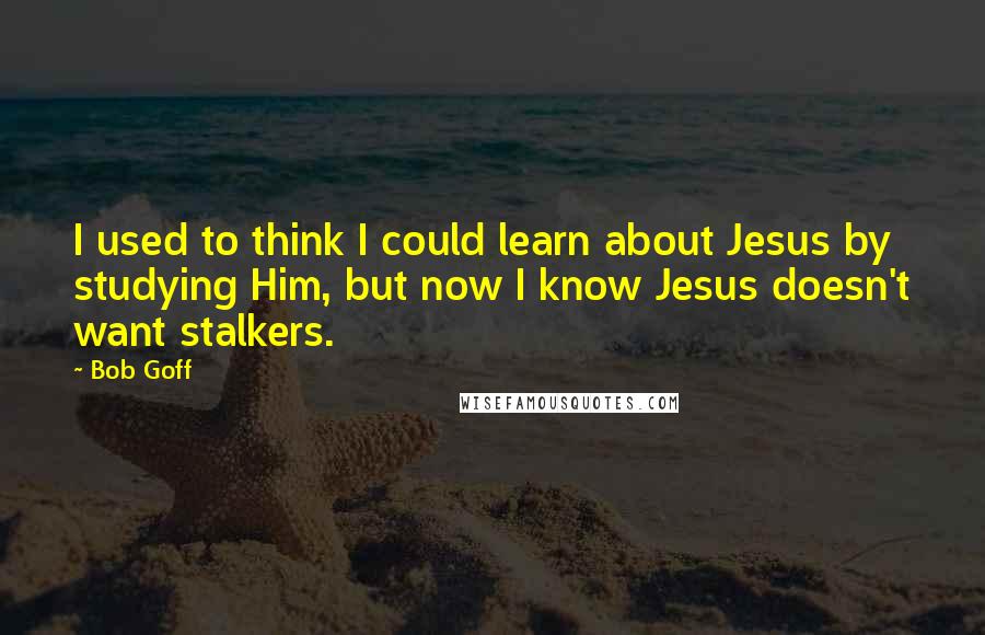 Bob Goff Quotes: I used to think I could learn about Jesus by studying Him, but now I know Jesus doesn't want stalkers.