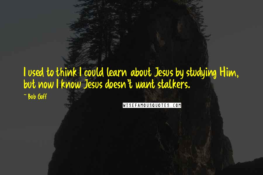 Bob Goff Quotes: I used to think I could learn about Jesus by studying Him, but now I know Jesus doesn't want stalkers.