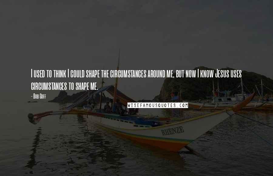 Bob Goff Quotes: I used to think I could shape the circumstances around me, but now I know Jesus uses circumstances to shape me.