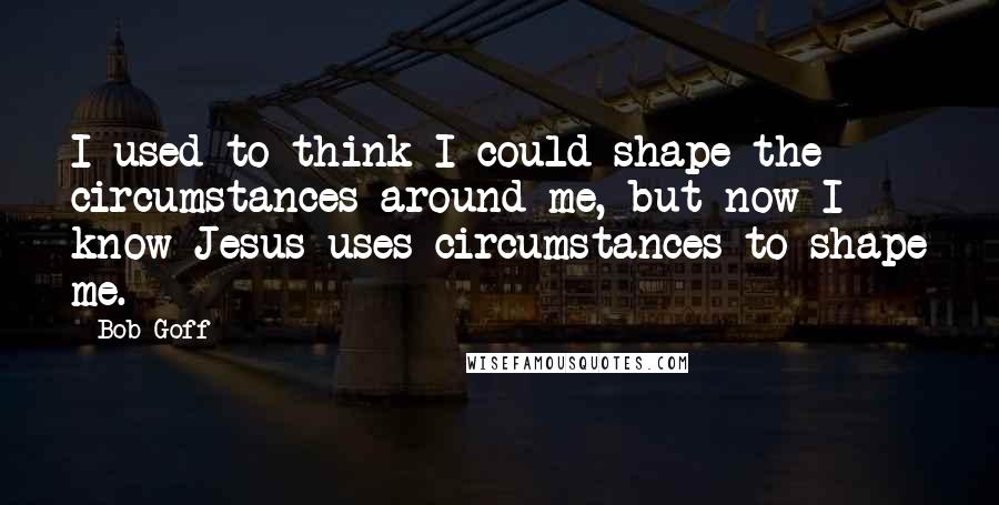 Bob Goff Quotes: I used to think I could shape the circumstances around me, but now I know Jesus uses circumstances to shape me.