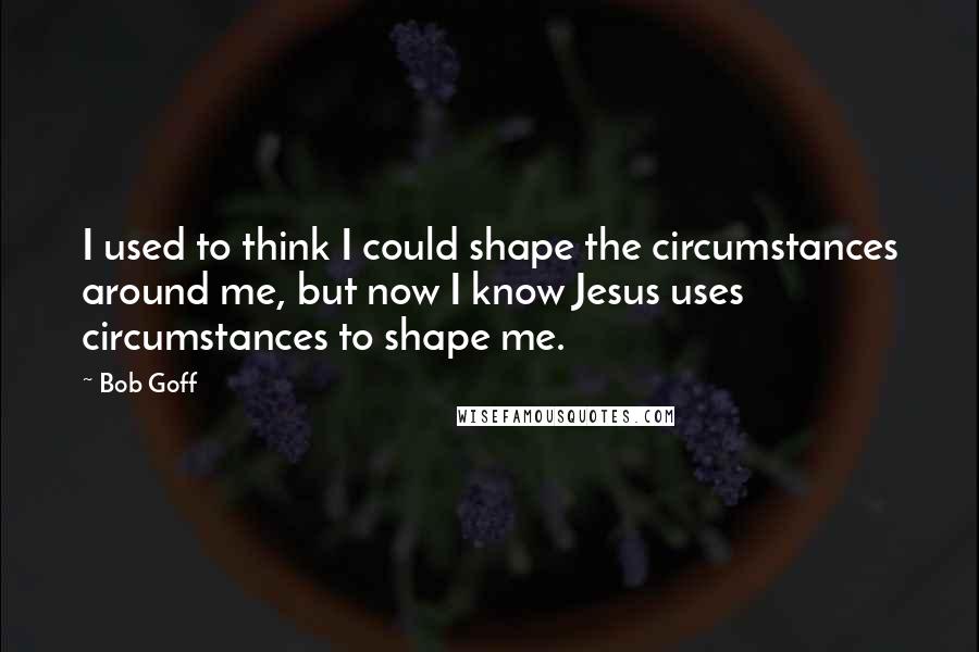 Bob Goff Quotes: I used to think I could shape the circumstances around me, but now I know Jesus uses circumstances to shape me.