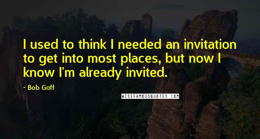 Bob Goff Quotes: I used to think I needed an invitation to get into most places, but now I know I'm already invited.
