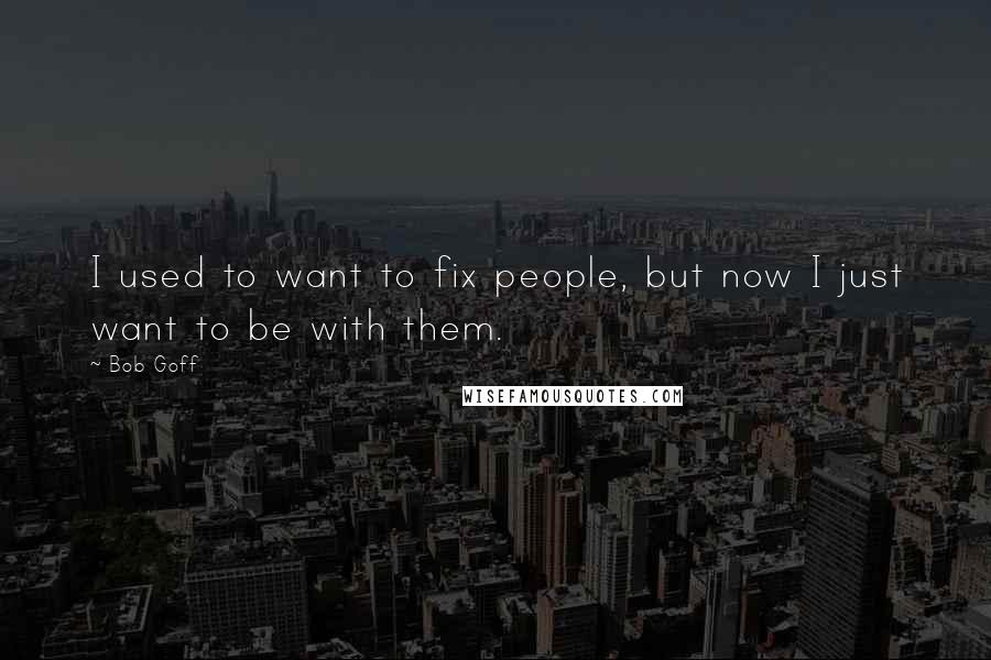 Bob Goff Quotes: I used to want to fix people, but now I just want to be with them.