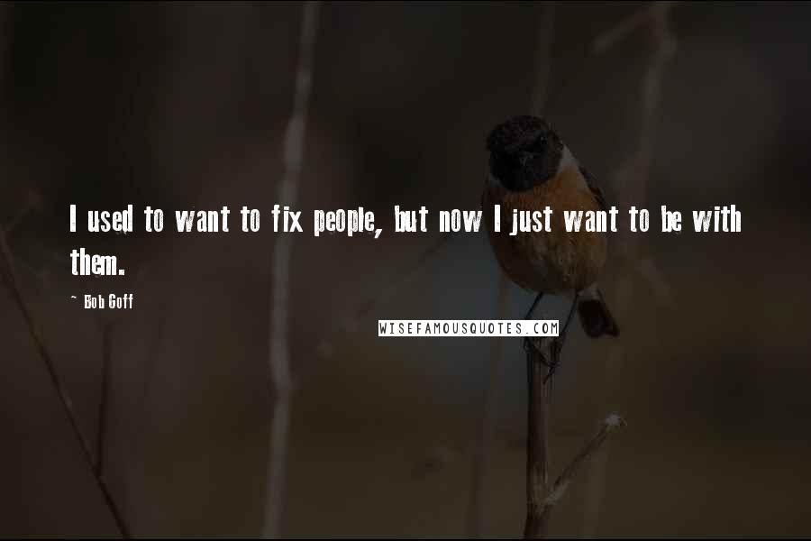 Bob Goff Quotes: I used to want to fix people, but now I just want to be with them.