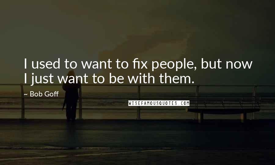 Bob Goff Quotes: I used to want to fix people, but now I just want to be with them.