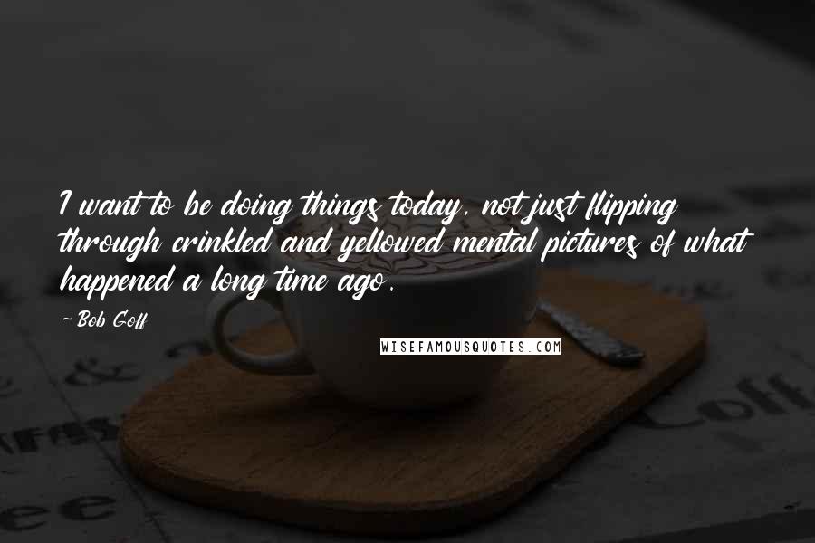 Bob Goff Quotes: I want to be doing things today, not just flipping through crinkled and yellowed mental pictures of what happened a long time ago.