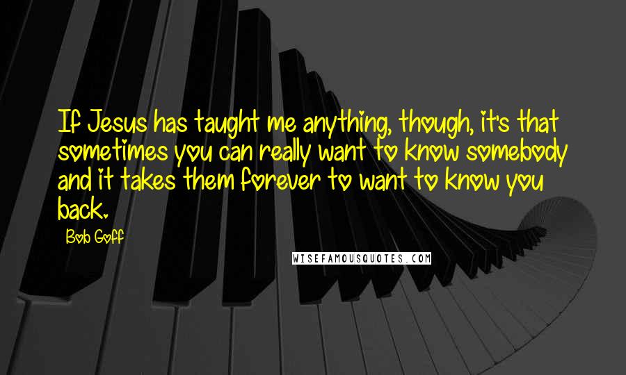 Bob Goff Quotes: If Jesus has taught me anything, though, it's that sometimes you can really want to know somebody and it takes them forever to want to know you back.