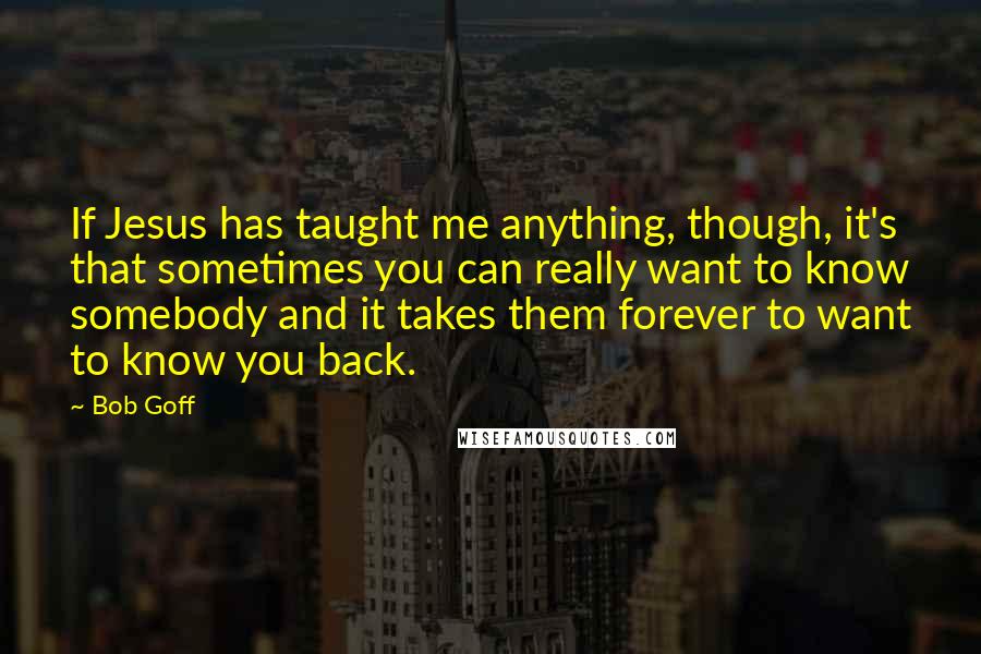 Bob Goff Quotes: If Jesus has taught me anything, though, it's that sometimes you can really want to know somebody and it takes them forever to want to know you back.