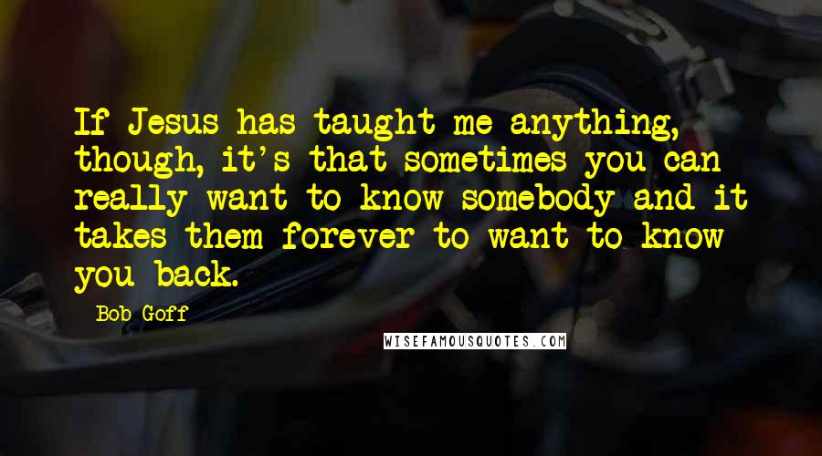 Bob Goff Quotes: If Jesus has taught me anything, though, it's that sometimes you can really want to know somebody and it takes them forever to want to know you back.