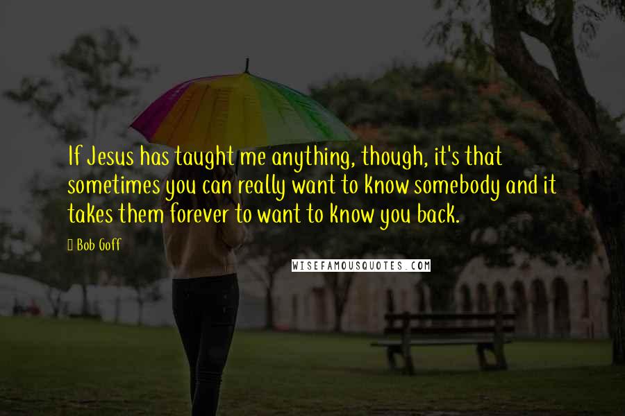 Bob Goff Quotes: If Jesus has taught me anything, though, it's that sometimes you can really want to know somebody and it takes them forever to want to know you back.