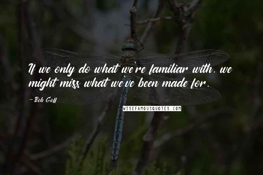 Bob Goff Quotes: If we only do what we're familiar with, we might miss what we've been made for.