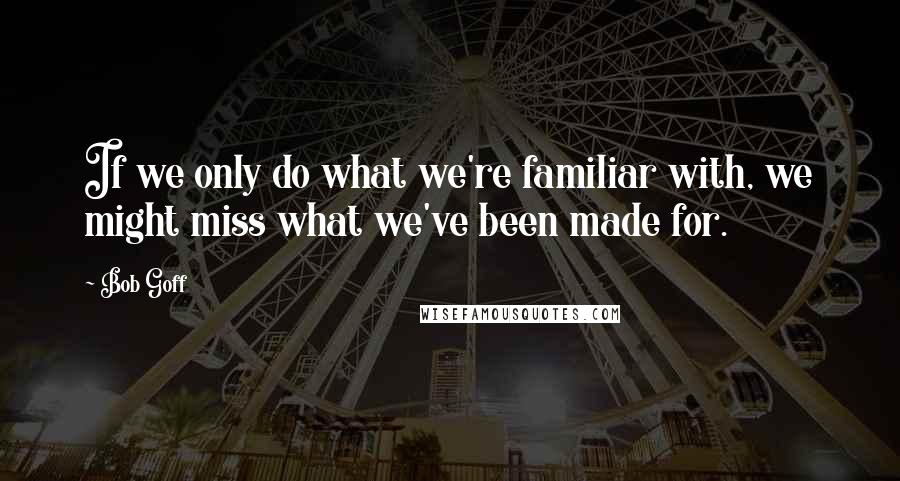 Bob Goff Quotes: If we only do what we're familiar with, we might miss what we've been made for.