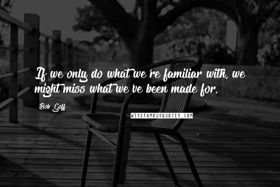 Bob Goff Quotes: If we only do what we're familiar with, we might miss what we've been made for.