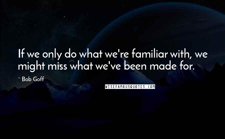 Bob Goff Quotes: If we only do what we're familiar with, we might miss what we've been made for.