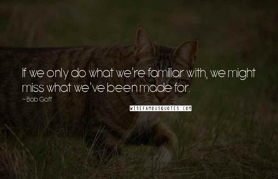 Bob Goff Quotes: If we only do what we're familiar with, we might miss what we've been made for.