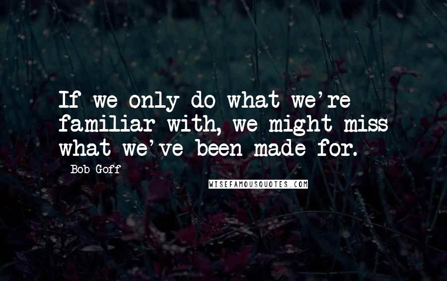 Bob Goff Quotes: If we only do what we're familiar with, we might miss what we've been made for.