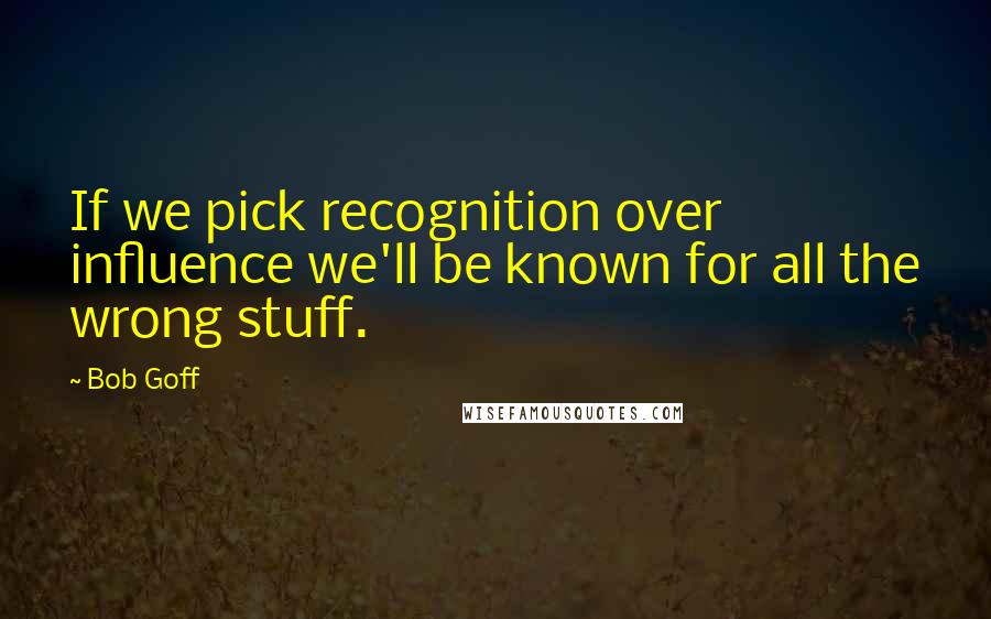 Bob Goff Quotes: If we pick recognition over influence we'll be known for all the wrong stuff.