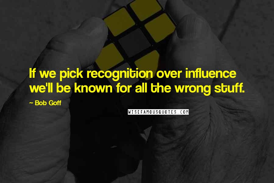 Bob Goff Quotes: If we pick recognition over influence we'll be known for all the wrong stuff.