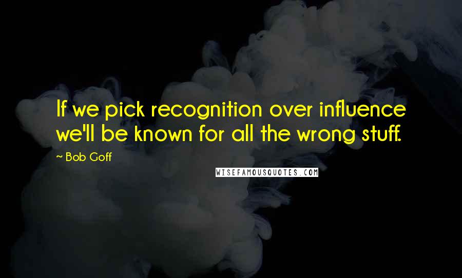 Bob Goff Quotes: If we pick recognition over influence we'll be known for all the wrong stuff.